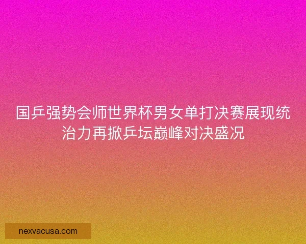 国乒强势会师世界杯男女单打决赛展现统治力再掀乒坛巅峰对决盛况